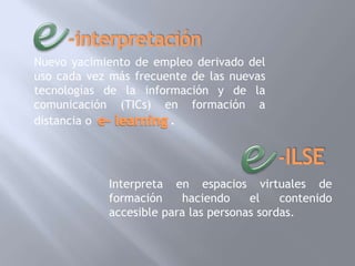 Nuevo yacimiento de empleo derivado del
uso cada vez más frecuente de las nuevas
tecnologías de la información y de la
comunicación (TICs) en formación a
distancia o            .



            Interpreta en espacios virtuales de
            formación    haciendo     el    contenido
            accesible para las personas sordas.
 