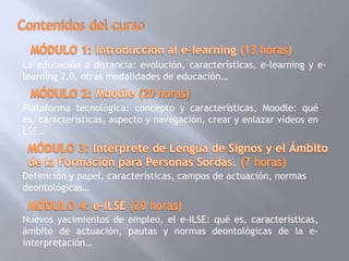 La educación a distancia: evolución, características, e-learning y e-
learning 2.0, otras modalidades de educación…


Plataforma tecnológica: concepto y características, Moodle: qué
es, características, aspecto y navegación, crear y enlazar vídeos en
LSE…



Definición y papel, características, campos de actuación, normas
deontológicas…


Nuevos yacimientos de empleo, el e-ILSE: qué es, características,
ámbito de actuación, pautas y normas deontológicas de la e-
interpretación…
 