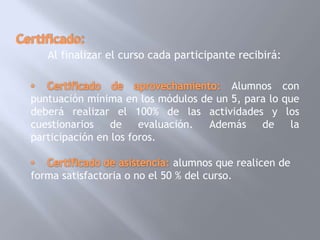 Al finalizar el curso cada participante recibirá:

                                       Alumnos con
puntuación mínima en los módulos de un 5, para lo que
deberá realizar el 100% de las actividades y los
cuestionarios    de    evaluación. Además    de    la
participación en los foros.

                              alumnos que realicen de
forma satisfactoria o no el 50 % del curso.
 