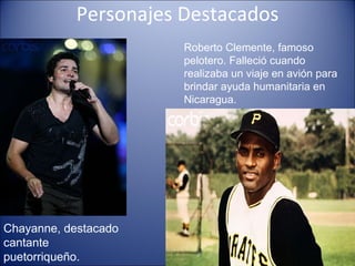 Personajes Destacados Roberto Clemente, famoso pelotero. Falleció cuando realizaba un viaje en avión para brindar ayuda humanitaria en Nicaragua. Chayanne, destacado cantante puetorriqueño. 