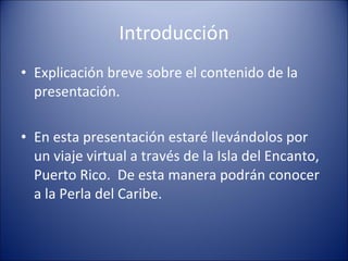 Introducción Explicación breve sobre el contenido de la presentación. En esta presentación estaré llevándolos por un viaje virtual a través de la Isla del Encanto, Puerto Rico.  De esta manera podrán conocer a la Perla del Caribe. 