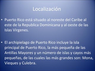 Localización  Puerto Rico está situado al noreste del Caribe al este de la Republica Dominicana y al oeste de las Islas Virgenes. El archipielago de Puerto Rico incluye la isla principal de Puerto Rico, la más pequeña de las Antillas Mayores y un número de islas y cayos más pequeñas, de las cuales las más grandes son: Mona, Vieques y Culebra.  