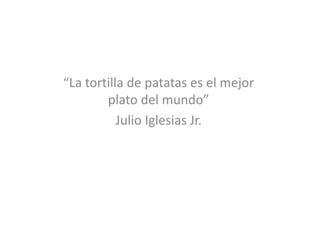 “La tortilla de patatas es el mejor
        plato del mundo”
           Julio Iglesias Jr.
 
