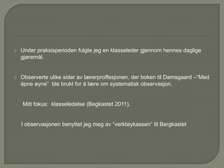    Under praksisperioden fulgte jeg en klasseleder gjennom hennes daglige
    gjøremål.


   Observerte ulike sider av lærerproffesjonen, der boken til Damsgaard –”Med
    åpne øyne” ble brukt for å lære om systematisk observasjon.


    Mitt fokus: klasseledelse (Begkastet 2011).


    I observasjonen benyttet jeg meg av “verktøykassen” til Bergkastet
 