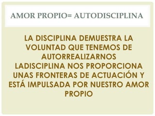 AMOR PROPIO= AUTODISCIPLINA
LA DISCIPLINA DEMUESTRA LA
VOLUNTAD QUE TENEMOS DE
AUTORREALIZARNOS
LADISCIPLINA NOS PROPORCIONA
UNAS FRONTERAS DE ACTUACIÓN Y
ESTÁ IMPULSADA POR NUESTRO AMOR
PROPIO
 