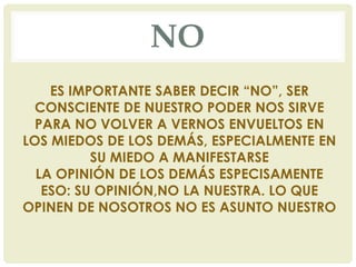 NO
ES IMPORTANTE SABER DECIR “NO”, SER
CONSCIENTE DE NUESTRO PODER NOS SIRVE
PARA NO VOLVER A VERNOS ENVUELTOS EN
LOS MIEDOS DE LOS DEMÁS, ESPECIALMENTE EN
SU MIEDO A MANIFESTARSE
LA OPINIÓN DE LOS DEMÁS ESPECISAMENTE
ESO: SU OPINIÓN,NO LA NUESTRA. LO QUE
OPINEN DE NOSOTROS NO ES ASUNTO NUESTRO
 