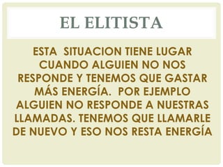 EL ELITISTA
ESTA SITUACION TIENE LUGAR
CUANDO ALGUIEN NO NOS
RESPONDE Y TENEMOS QUE GASTAR
MÁS ENERGÍA. POR EJEMPLO
ALGUIEN NO RESPONDE A NUESTRAS
LLAMADAS. TENEMOS QUE LLAMARLE
DE NUEVO Y ESO NOS RESTA ENERGÍA
 