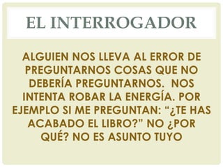 EL INTERROGADOR
ALGUIEN NOS LLEVA AL ERROR DE
PREGUNTARNOS COSAS QUE NO
DEBERÍA PREGUNTARNOS. NOS
INTENTA ROBAR LA ENERGÍA. POR
EJEMPLO SI ME PREGUNTAN: “¿TE HAS
ACABADO EL LIBRO?” NO ¿POR
QUÉ? NO ES ASUNTO TUYO
 