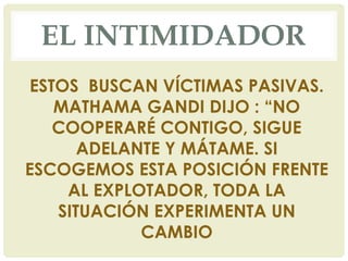 EL INTIMIDADOR
ESTOS BUSCAN VÍCTIMAS PASIVAS.
MATHAMA GANDI DIJO : “NO
COOPERARÉ CONTIGO, SIGUE
ADELANTE Y MÁTAME. SI
ESCOGEMOS ESTA POSICIÓN FRENTE
AL EXPLOTADOR, TODA LA
SITUACIÓN EXPERIMENTA UN
CAMBIO
 