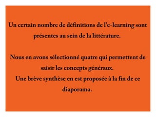 Un certain nombre de définitions de l’e-learning sont
présentes au sein de la littérature.
Nous en avons sélectionné quatre qui permettent de
saisir les concepts généraux.
Une brève synthèse en est proposée
à la fin de ce diaporama.

 