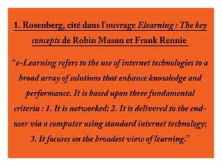 1. Rosenberg, cité dans l’ouvrage Elearning : The key
concepts de Robin Mason et Frank Rennie
“e-Learning refers to the use of internet technologies to a
broad array of solutions that enhance knowledge and
performance. It is based upon three fundamental
criteria : 1. It is networked; 2. It is delivered to the enduser via a computer using standard internet technology;
3. It focuses on the broadest view of learning.”

 