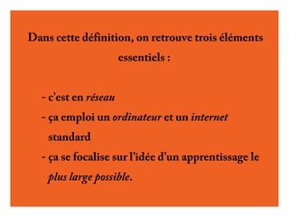 Dans cette définition, on retrouve trois éléments
essentiels :
- c’est en réseau
- ça emploi un ordinateur et un internet
standard
- ça se focalise sur l’idée d’un apprentissage le
plus large possible.

 