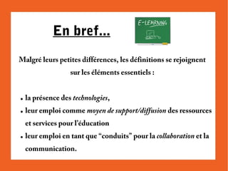 En bref...
Malgré leurs petites différences, les définitions se rejoignent
sur les éléments essentiels :

●

la présence des technologies,

●

leur emploi comme moyen de support/diffusion des ressources
et services pour l’éducation

●

leur emploi en tant que “conduits” pour la collaboration et la
communication.

 