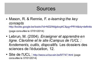 Sources
●

Mason, R. & Rennie, F. e-learning the key
concepts

http://books.google.be/books?id=ND2WdjpbxpAC&pg=PR14&dq=definitio
(page consultée le 07/01/2014)
●

●

Lebrun, M. (2004). Enseigner et apprendre en
ligne. Claroline et le site iCampus de l’UCL :
fondements, outils, dispositifs. Les dossiers des
sciences de l’éducation, 12.
Site de l'UCL : http://www.uclouvain.be/97747.html (page
consultée le 07/01/2014)

 