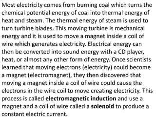 Most electricity comes from burning coal which turns the
chemical potential energy of coal into thermal energy of
heat and steam. The thermal energy of steam is used to
turn turbine blades. This moving turbine is mechanical
energy and it is used to move a magnet inside a coil of
wire which generates electricity. Electrical energy can
then be converted into sound energy with a CD player,
heat, or almost any other form of energy. Once scientists
learned that moving electrons (electricity) could become
a magnet (electromagnet), they then discovered that
moving a magnet inside a coil of wire could cause the
electrons in the wire coil to move creating electricity. This
process is called electromagnetic induction and use a
magnet and a coil of wire called a solenoid to produce a
constant electric current.
 
