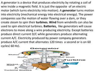 A generator is a device that produces electricity by rotating a coil of
wire inside a magnetic field. It is just the opposite of an electric
motor (which turns electricity into motion). A generator turns motion
into electricity (mechanical energy into electrical energy). The power
companies use the motion of water flowing over a dam, or they
create steam to spin their turbines. Wind from windmills can also be
used to spin electrical turbines. Batteries, like generators will cause
electrons to move along a wire producing electricity. Except batteries
produce direct current D/C while generators produce alternating
current A/C. Electricity produced by power company generators
produce A/C current that alternates 120 times a second or is on 60
cycles( 60 Hz).
 