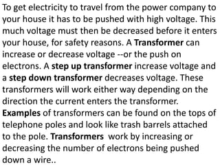 To get electricity to travel from the power company to
your house it has to be pushed with high voltage. This
much voltage must then be decreased before it enters
your house, for safety reasons. A Transformer can
increase or decrease voltage --or the push on
electrons. A step up transformer increase voltage and
a step down transformer decreases voltage. These
transformers will work either way depending on the
direction the current enters the transformer.
Examples of transformers can be found on the tops of
telephone poles and look like trash barrels attached
to the pole. Transformers work by increasing or
decreasing the number of electrons being pushed
down a wire..
 