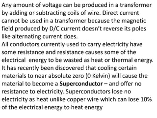 Any amount of voltage can be produced in a transformer
by adding or subtracting coils of wire. Direct current
cannot be used in a transformer because the magnetic
field produced by D/C current doesn’t reverse its poles
like alternating current does.
All conductors currently used to carry electricity have
some resistance and resistance causes some of the
electrical energy to be wasted as heat or thermal energy.
It has recently been discovered that cooling certain
materials to near absolute zero (0 Kelvin) will cause the
material to become a Superconductor – and offer no
resistance to electricity. Superconductors lose no
electricity as heat unlike copper wire which can lose 10%
of the electrical energy to heat energy
 