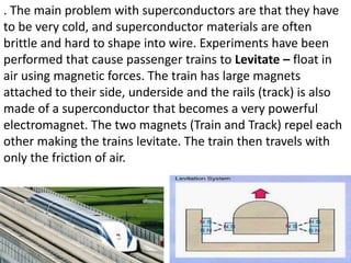 . The main problem with superconductors are that they have
to be very cold, and superconductor materials are often
brittle and hard to shape into wire. Experiments have been
performed that cause passenger trains to Levitate – float in
air using magnetic forces. The train has large magnets
attached to their side, underside and the rails (track) is also
made of a superconductor that becomes a very powerful
electromagnet. The two magnets (Train and Track) repel each
other making the trains levitate. The train then travels with
only the friction of air.
 
