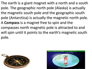 The earth is a giant magnet with a north and a south
pole. The geographic north pole (Alaska) is actually
the magnetic south pole and the geographic south
pole (Antarctica) is actually the magnetic north pole.
A Compass is a magnet free to spin and the
compasses north magnetic pole is attracted to and
will spin until it points to the earth’s magnetic south
pole.
 