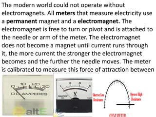 The modern world could not operate without
electromagnets. All meters that measure electricity use
a permanent magnet and a electromagnet. The
electromagnet is free to turn or pivot and is attached to
the needle or arm of the meter. The electromagnet
does not become a magnet until current runs through
it, the more current the stronger the electromagnet
becomes and the further the needle moves. The meter
is calibrated to measure this force of attraction between
the electromagnet and the permanent magnet.
 