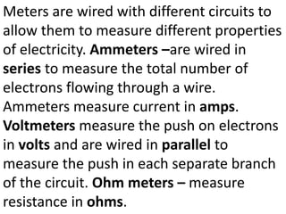 Meters are wired with different circuits to
allow them to measure different properties
of electricity. Ammeters –are wired in
series to measure the total number of
electrons flowing through a wire.
Ammeters measure current in amps.
Voltmeters measure the push on electrons
in volts and are wired in parallel to
measure the push in each separate branch
of the circuit. Ohm meters – measure
resistance in ohms.
 