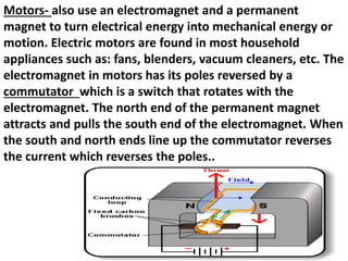 Motors- also use an electromagnet and a permanent
magnet to turn electrical energy into mechanical energy or
motion. Electric motors are found in most household
appliances such as: fans, blenders, vacuum cleaners, etc. The
electromagnet in motors has its poles reversed by a
commutator which is a switch that rotates with the
electromagnet. The north end of the permanent magnet
attracts and pulls the south end of the electromagnet. When
the south and north ends line up the commutator reverses
the current which reverses the poles..
 