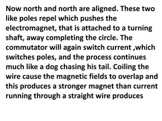 Now north and north are aligned. These two
like poles repel which pushes the
electromagnet, that is attached to a turning
shaft, away completing the circle. The
commutator will again switch current ,which
switches poles, and the process continues
much like a dog chasing his tail. Coiling the
wire cause the magnetic fields to overlap and
this produces a stronger magnet than current
running through a straight wire produces
 