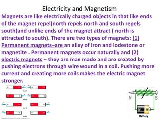 Electricity and Magnetism
Magnets are like electrically charged objects in that like ends
of the magnet repel(north repels north and south repels
south)and unlike ends of the magnet attract ( north is
attracted to south). There are two types of magnets: (1)
Permanent magnets–are an alloy of iron and lodestone or
magnetite . Permanent magnets occur naturally and (2)
electric magnets – they are man made and are created by
pushing electrons through wire wound in a coil. Pushing more
current and creating more coils makes the electric magnet
stronger.
 