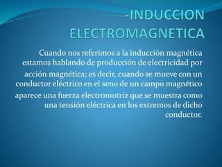 Cuando nos referimos a la inducción magnética 
estamos hablando de producción de electricidad por 
acción magnética; es decir, cuando se mueve con un 
conductor eléctrico en el seno de un campo magnético 
aparece una fuerza electromotriz que se muestra como 
una tensión eléctrica en los extremos de dicho 
conductor. 
 