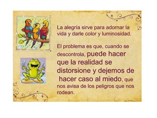 La alegría sirve para adornar la
vida y darle color y luminosidad.

El problema es que, cuando se
descontrola, puede
                 hacer
que la realidad se
distorsione y dejemos de
hacer caso al miedo, que
nos avisa de los peligros que nos
rodean.
 