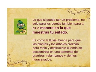 Lo que si puede ser un problema, no
sólo para los demás también para ti,
es la manera en la que
muestras tu enfado.

Es como la lluvia, buena para que
las plantas y los árboles crezcan
pero mala y destructora cuando se
descontrola en una tormenta de
granizos, relámpagos y vientos
huracanados.
 