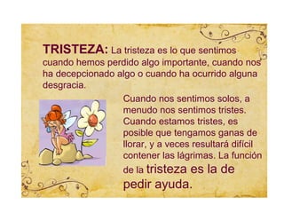 TRISTEZA: La tristeza es lo que sentimos
cuando hemos perdido algo importante, cuando nos
ha decepcionado algo o cuando ha ocurrido alguna
desgracia.
                 Cuando nos sentimos solos, a
                 menudo nos sentimos tristes.
                 Cuando estamos tristes, es
                 posible que tengamos ganas de
                 llorar, y a veces resultará difícil
                 contener las lágrimas. La función
                   de la tristeza
                              es la de
                   pedir ayuda.
 