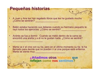 Pequeñas historias

•   A Juan y Ana les han regalado libros que les ha gustado mucho
    ¿Cómo se sentirán? _________________

•   Belén estaba haciendo sus deberes cuando su hermano pequeño le
    rayó todos los ejercicios. ¿Cómo se sentirá? __________________

•   Andrés se fue a dormir. Cuando se metió dentro de la cama se
    encontró una araña y a él no le gustan nada. ¿Cómo se sentirá?
    ______________________

•   Marta va ir al cine con su tía, pero en el último momento su tía le ha
    llamado para decirle que no pueden ir al cine porque está enferma.
    Marta se siente muy ______________________

                    ¿Añadimos otras historias que
                    reflejen como nos sentimos?
 