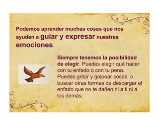 Podemos aprender muchas cosas que nos
ayuden a guiar   y expresar nuestras
emociones.
              Siempre tenemos la posibilidad
              de elegir. Puedes elegir qué hacer
              con tu enfado o con tu pena.
              Puedes gritar y golpear cosas o
              buscar otras formas de descargar el
              enfado que no te dañen ni a ti ni a
              los demás.
 