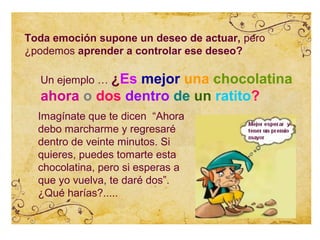 Toda emoción supone un deseo de actuar, pero
¿podemos aprender a controlar ese deseo?

  Un ejemplo … ¿Es
                mejor una chocolatina
  ahora o dos dentro de un ratito?
  Imagínate que te dicen “Ahora
  debo marcharme y regresaré
  dentro de veinte minutos. Si
  quieres, puedes tomarte esta
  chocolatina, pero si esperas a
  que yo vuelva, te daré dos”.
  ¿Qué harías?.....
 