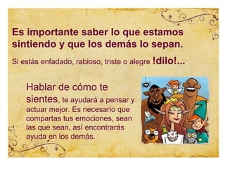 Es importante saber lo que estamos
sintiendo y que los demás lo sepan.
Si estás enfadado, rabioso, triste o alegre !dilo!...


    Hablar de cómo te
    sientes, te ayudará a pensar y
    actuar mejor. Es necesario que
    compartas tus emociones, sean
    las que sean, así encontrarás
    ayuda en los demás.
 