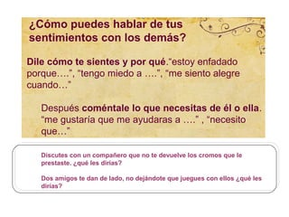 ¿Cómo puedes hablar de tus
sentimientos con los demás?

Dile cómo te sientes y por qué.“estoy enfadado
porque….”, “tengo miedo a ….”, “me siento alegre
cuando…”

   Después coméntale lo que necesitas de él o ella.
   “me gustaría que me ayudaras a ….” , “necesito
   que…”

   Discutes con un compañero que no te devuelve los cromos que le
   prestaste. ¿qué les dirías?

   Dos amigos te dan de lado, no dejándote que juegues con ellos ¿qué les
   dirías?
 