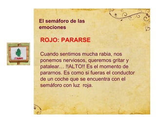 El semáforo de las
emociones

ROJO: PARARSE

Cuando sentimos mucha rabia, nos
ponemos nerviosos, queremos gritar y
patalear… !!ALTO!! Es el momento de
pararnos. Es como si fueras el conductor
de un coche que se encuentra con el
semáforo con luz roja.
 