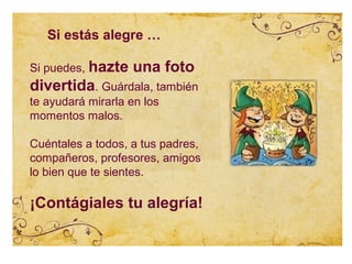 Si estás alegre …

Si puedes, hazte   una foto
divertida. Guárdala, también
te ayudará mirarla en los
momentos malos.

Cuéntales a todos, a tus padres,
compañeros, profesores, amigos
lo bien que te sientes.

¡Contágiales tu alegría!
 