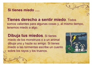 Si tienes miedo ….

Tienes derecho a sentir miedo. Todos
somos valientes para algunas cosas y, al mismo tiempo,
tenemos miedo a algo.

Dibuja tus miedos. Si tienes
miedo de los monstruos o a un animal
dibuja uno y hazte su amigo. Si tienes
miedo a las tormentas escribe un cuento
sobre los rayos y los truenos.
 