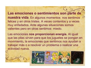 Las emociones o sentimientos son parte de
nuestra vida. En algunos momentos nos sentimos
felices y en otros tristes. A veces contentos y a veces
muy enfadados. Ante algunas situaciones somos
valientes pero en otras sentimos miedo.
Las emociones nos proporcionan energía. Al igual
que las pilas sirven para que los juguetes se pongan en
movimiento, la emociones que sentimos nos ayudan a
trabajar más o a resolver un problema o realizar una
actividad nueva.
 