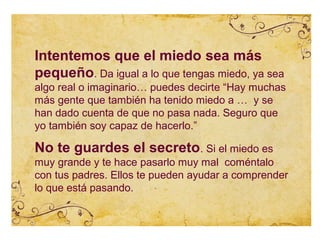 Intentemos que el miedo sea más
pequeño. Da igual a lo que tengas miedo, ya sea
algo real o imaginario… puedes decirte “Hay muchas
más gente que también ha tenido miedo a … y se
han dado cuenta de que no pasa nada. Seguro que
yo también soy capaz de hacerlo.”

No te guardes el secreto. Si el miedo es
muy grande y te hace pasarlo muy mal coméntalo
con tus padres. Ellos te pueden ayudar a comprender
lo que está pasando.
 