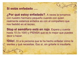 Si estás enfadado ….
¿Por qué estoy enfadado?. A veces la tomamos
con nuestro hermano pequeño cuando con quien
realmente estamos enfados es con el compañero que
nos fastidió en el recreo.
Stop el semáforo está en rojo. Espera y cuenta
hasta 10 (!o 100!) y PIENSA que es lo mejor que puedes
decir o hacer.
!Dilo!. Dí a la persona que te ha hecho enfadar cómo te
sientes y qué necesitas. Eso sí, sin gritarle ni insultarle.
 