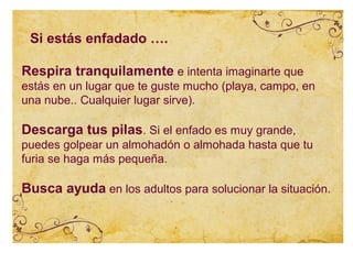 Si estás enfadado ….

Respira tranquilamente e intenta imaginarte que
estás en un lugar que te guste mucho (playa, campo, en
una nube.. Cualquier lugar sirve).

Descarga tus pilas. Si el enfado es muy grande,
puedes golpear un almohadón o almohada hasta que tu
furia se haga más pequeña.

Busca ayuda en los adultos para solucionar la situación.
 