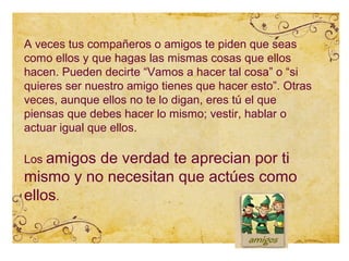 A veces tus compañeros o amigos te piden que seas
como ellos y que hagas las mismas cosas que ellos
hacen. Pueden decirte “Vamos a hacer tal cosa” o “si
quieres ser nuestro amigo tienes que hacer esto”. Otras
veces, aunque ellos no te lo digan, eres tú el que
piensas que debes hacer lo mismo; vestir, hablar o
actuar igual que ellos.

Los amigosde verdad te aprecian por ti
mismo y no necesitan que actúes como
ellos.
 