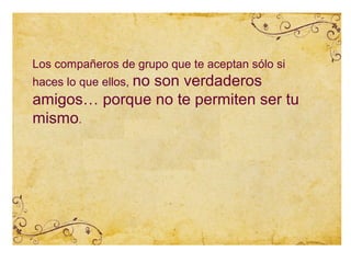 Los compañeros de grupo que te aceptan sólo si
haces lo que ellos, no
               son verdaderos
amigos… porque no te permiten ser tu
mismo.
 