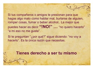 Si tus compañeros o amigos te presionan para que
hagas algo malo como hablar mal, burlarse de alguien,
romper cosas, fumar o beber alcohol.. La mejor que
puedes hacer es decir “!NO!”     … “no quiero hacerlo”
“a mi eso no me gusta”.
Si te preguntan “¿por qué?” sigue diciendo: “no voy a
hacerlo”. Es la única razón que necesitas.



     Tienes derecho a ser tu mismo
 
