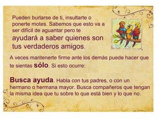 Pueden burlarse de ti, insultarte o
 ponerte motes. Sabemos que esto va a
 ser difícil de aguantar pero te
 ayudará a saber quienes son
 tus verdaderos amigos.
A veces mantenerte firme ante los demás puede hacer que
te sientas sólo. Si esto ocurre:

Busca ayuda. Habla con tus padres, o con un
hermano o hermana mayor. Busca compañeros que tengan
la misma idea que tu sobre lo que está bien y lo que no.
 
