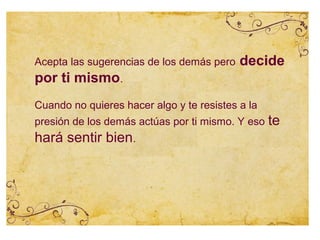 Acepta las sugerencias de los demás pero   decide
por ti mismo.
Cuando no quieres hacer algo y te resistes a la
presión de los demás actúas por ti mismo. Y eso   te
hará sentir bien.
 